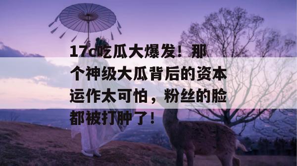 17c吃瓜大爆发！那个神级大瓜背后的资本运作太可怕，粉丝的脸都被打肿了！