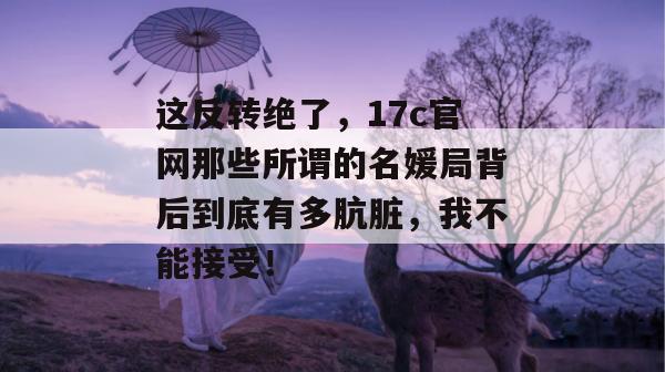 这反转绝了，17c官网那些所谓的名媛局背后到底有多肮脏，我不能接受！