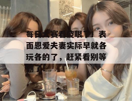 每日大赛看傻眼了！表面恩爱夫妻实际早就各玩各的了，赶紧看别等删了！