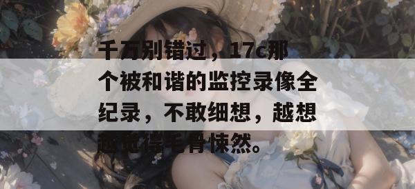 千万别错过，17c那个被和谐的监控录像全纪录，不敢细想，越想越觉得毛骨悚然。