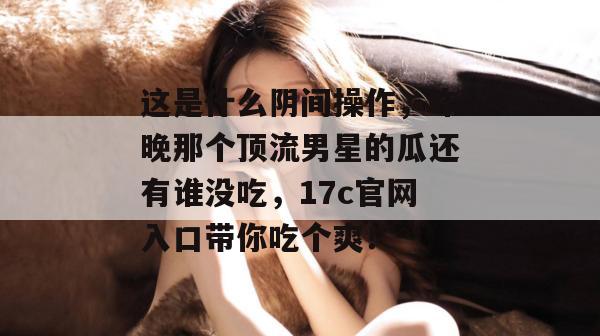 这是什么阴间操作，昨晚那个顶流男星的瓜还有谁没吃，17c官网入口带你吃个爽！