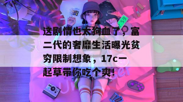 这剧情也太狗血了，富二代的奢靡生活曝光贫穷限制想象，17c一起草带你吃个爽！