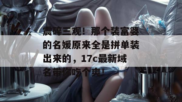 震碎三观！那个装富婆的名媛原来全是拼单装出来的，17c最新域名带你吃个爽！