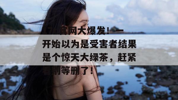 17c官网大爆发！一开始以为是受害者结果是个惊天大绿茶，赶紧看别等删了！