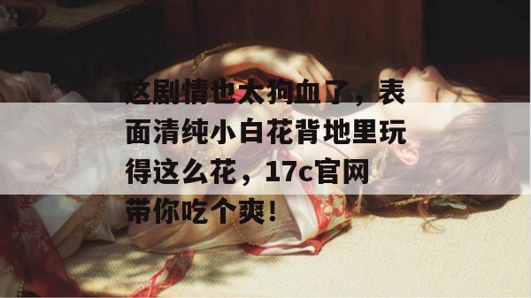 这剧情也太狗血了，表面清纯小白花背地里玩得这么花，17c官网带你吃个爽！