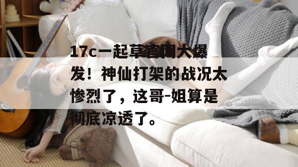 17c一起草官网大爆发！神仙打架的战况太惨烈了，这哥-姐算是彻底凉透了。
