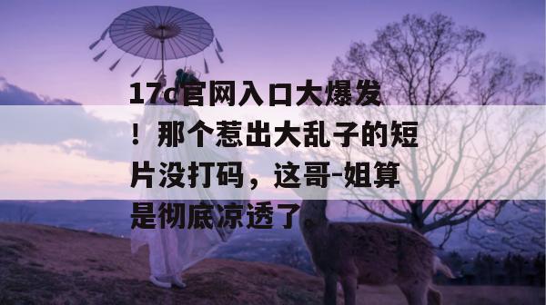17c官网入口大爆发！那个惹出大乱子的短片没打码，这哥-姐算是彻底凉透了。