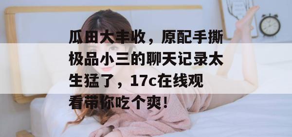 瓜田大丰收，原配手撕极品小三的聊天记录太生猛了，17c在线观看带你吃个爽！