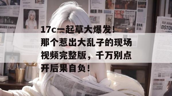 17c一起草大爆发！那个惹出大乱子的现场视频完整版，千万别点开后果自负！