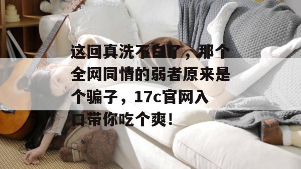 这回真洗不白了，那个全网同情的弱者原来是个骗子，17c官网入口带你吃个爽！