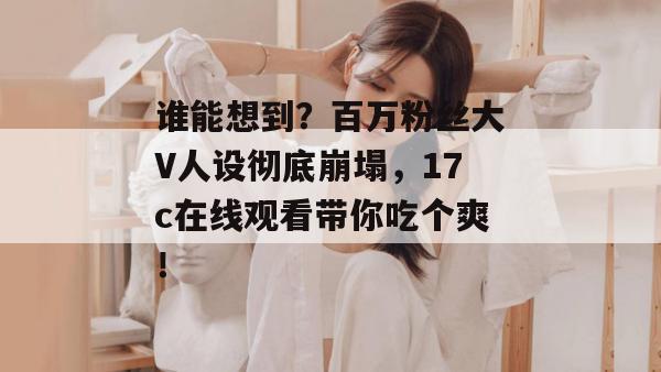 谁能想到?百万粉丝大V人设彻底崩塌,17c在线观看带你吃个爽! 谁能想到?百万粉丝大V人设彻底崩塌,17c在线观看带你吃个爽!
