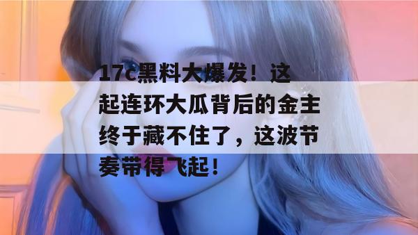 17c黑料大爆发！这起连环大瓜背后的金主终于藏不住了，这波节奏带得飞起！