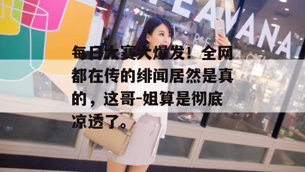 每日大赛大爆发！全网都在传的绯闻居然是真的，这哥-姐算是彻底凉透了。