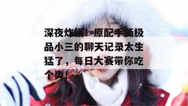 深夜炸锅！原配手撕极品小三的聊天记录太生猛了，每日大赛带你吃个爽！